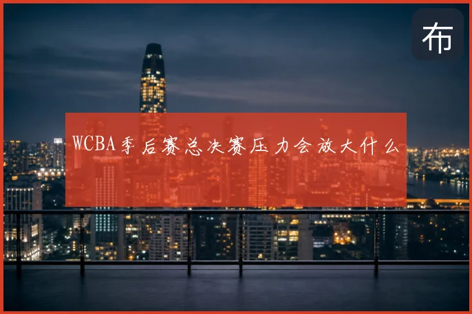 WCBA季后赛总决赛压力会放大什么